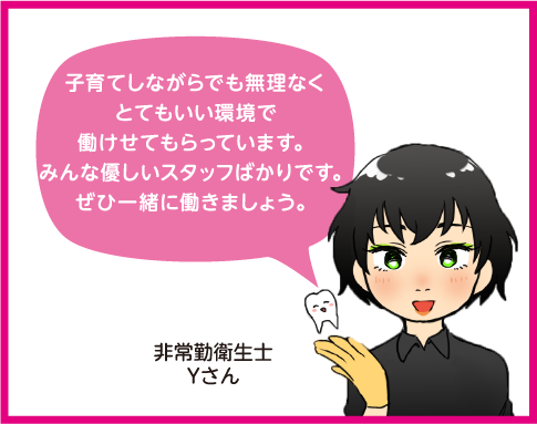 子育てしながらでも無理なくとてもいい環境で働かせてもらっています。みんな優しいスタッフばかりです。ぜひ一緒に働きましょう。非常勤衛生士Yさん。